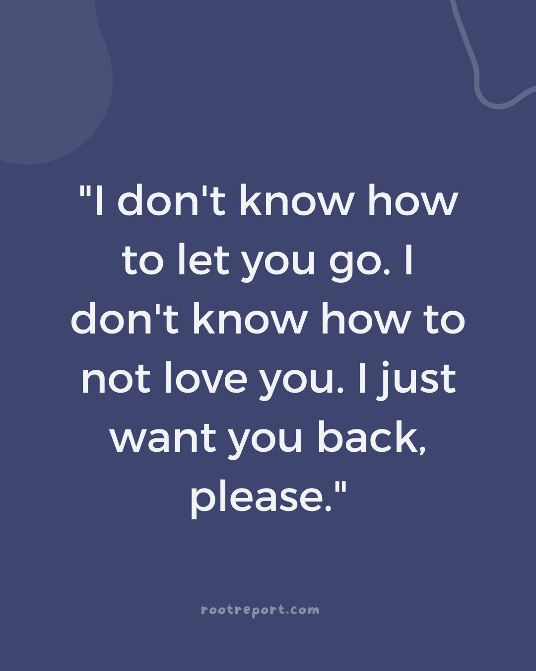 "I don't know how to let you go. I don't know how to not love you. I just want you back, please." 