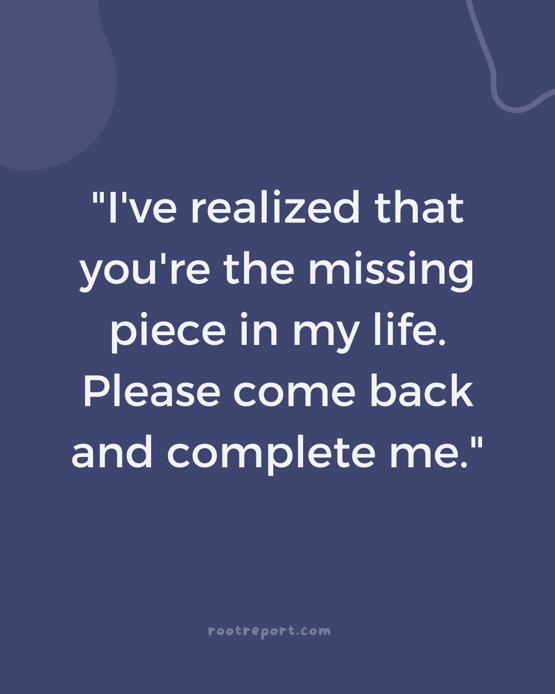 "I've realized that you're the missing piece in my life. Please come back and complete me."